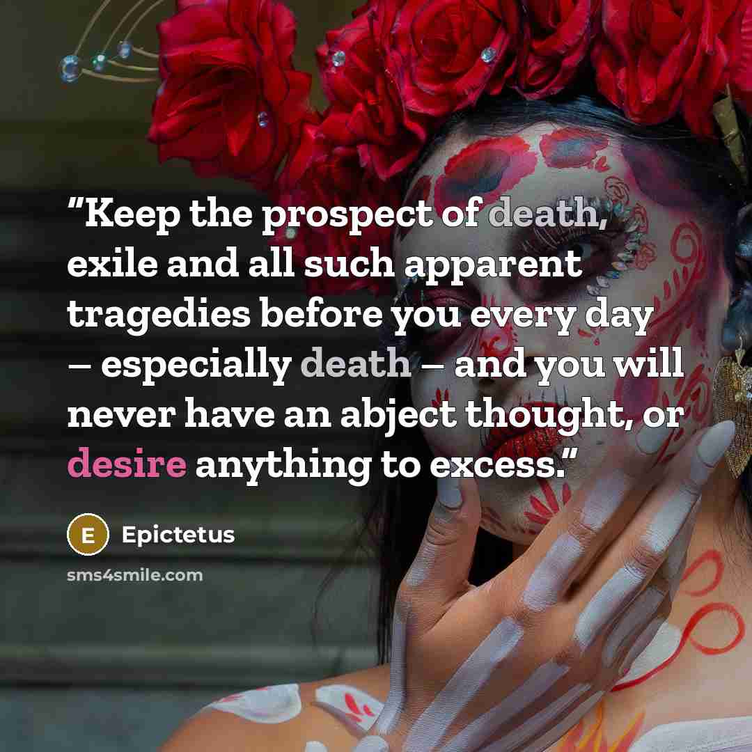 “Keep the prospect of death, exile and all such apparent tragedies before you every day – especially death – and you will never have an abject thought, or desire anything to excess.” quote by Epictetus