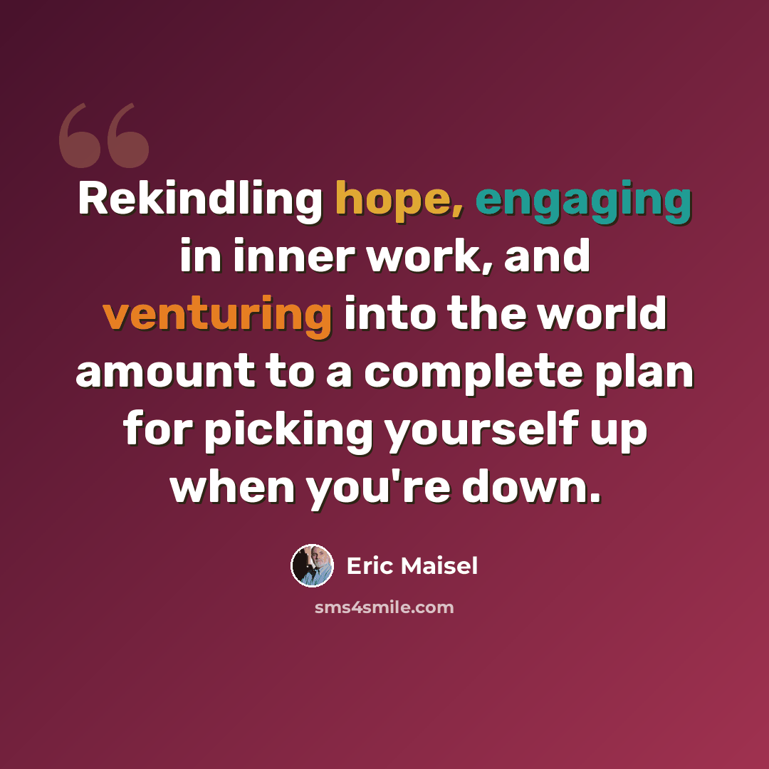 “Rekindling hope, engaging in inner work, and venturing into the world amount to a complete plan for picking yourself up when you're down.” quote by Eric Maisel
