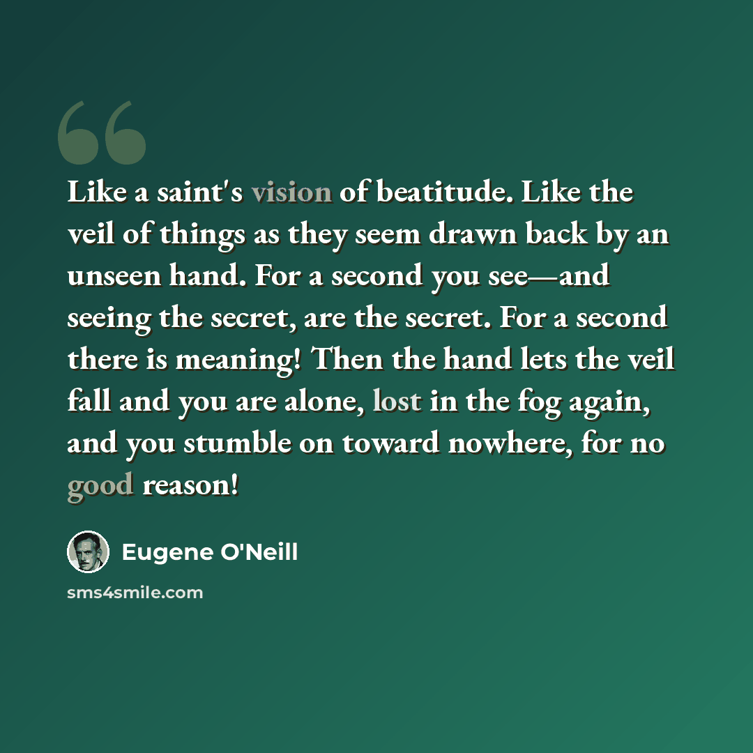 “Like a saint's vision of beatitude. Like the veil of things as they seem drawn back by an unseen hand. For a second you see—and seeing the secret, are the secret. For a second there is meaning! Then the hand lets the veil fall and you are alone, lost in the fog again, and you stumble on toward…” quote by Eugene O'Neill