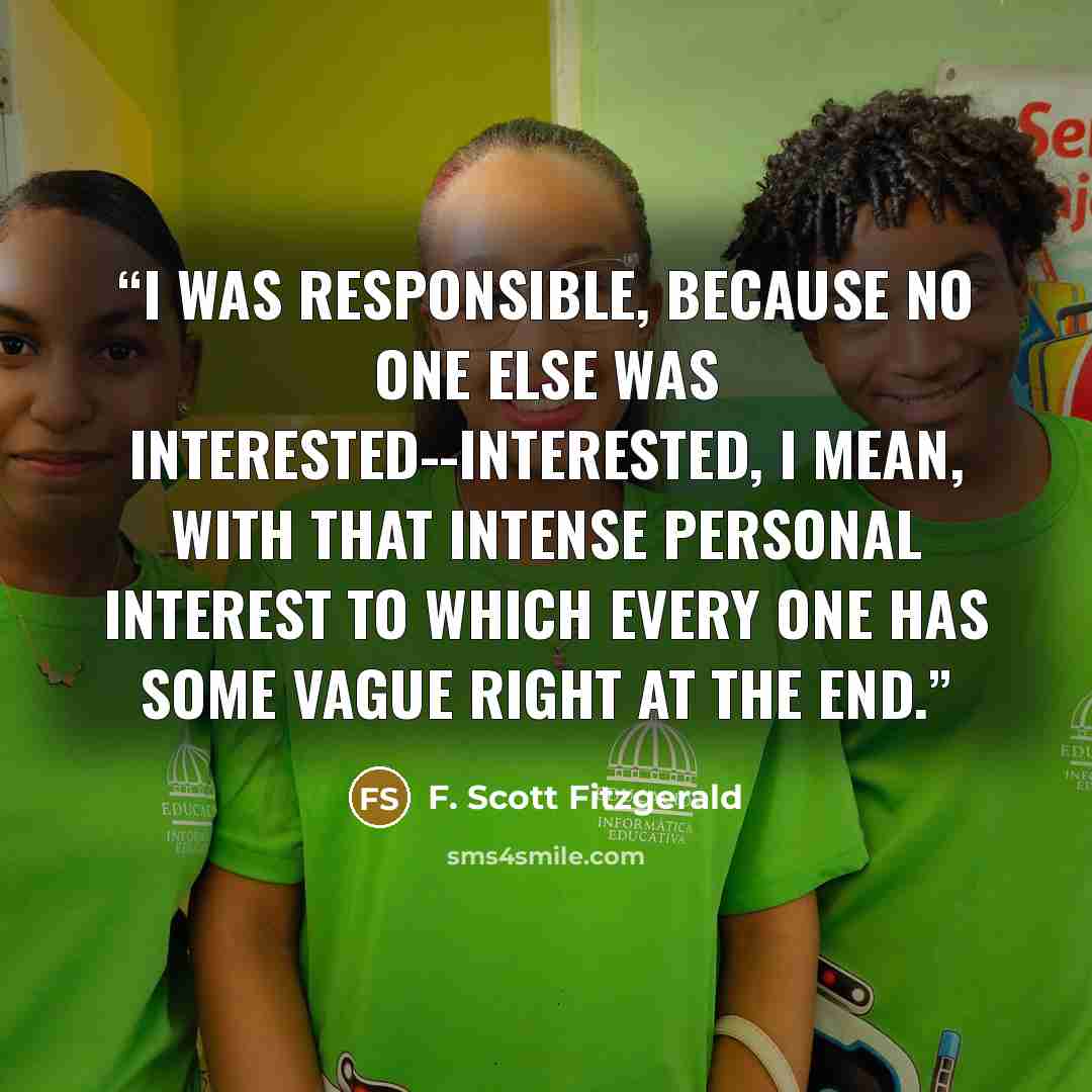 “I was responsible, because no one else was interested--interested, I mean, with that intense personal interest to which every one has some vague right at the end.” quote by F. Scott Fitzgerald