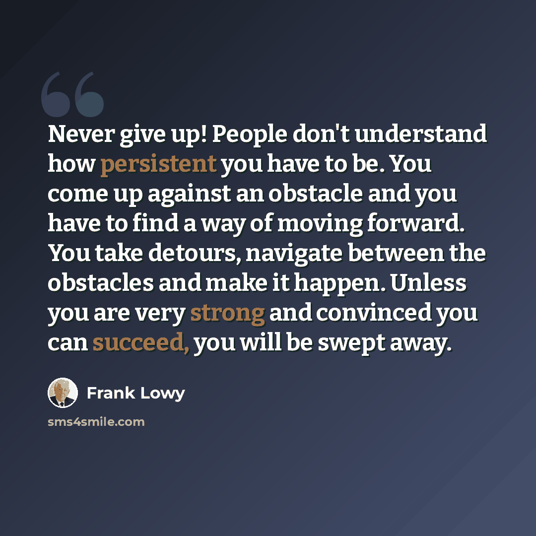 “Never give up! People don't understand how persistent you have to be. You come up against an obstacle and you have to find a way of moving forward. You take detours, navigate between the obstacles and make it happen. Unless you are very strong and convinced you can succeed, you will be swept away.” quote by Frank Lowy