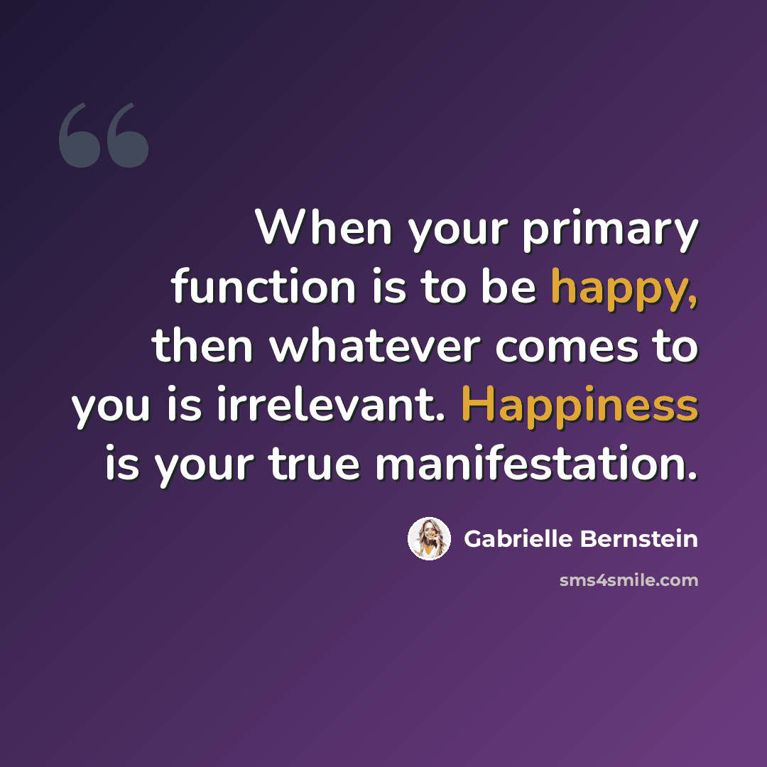 “When your primary function is to be happy, then whatever comes to you is irrelevant. Happiness is your true manifestation.” quote by Gabrielle Bernstein