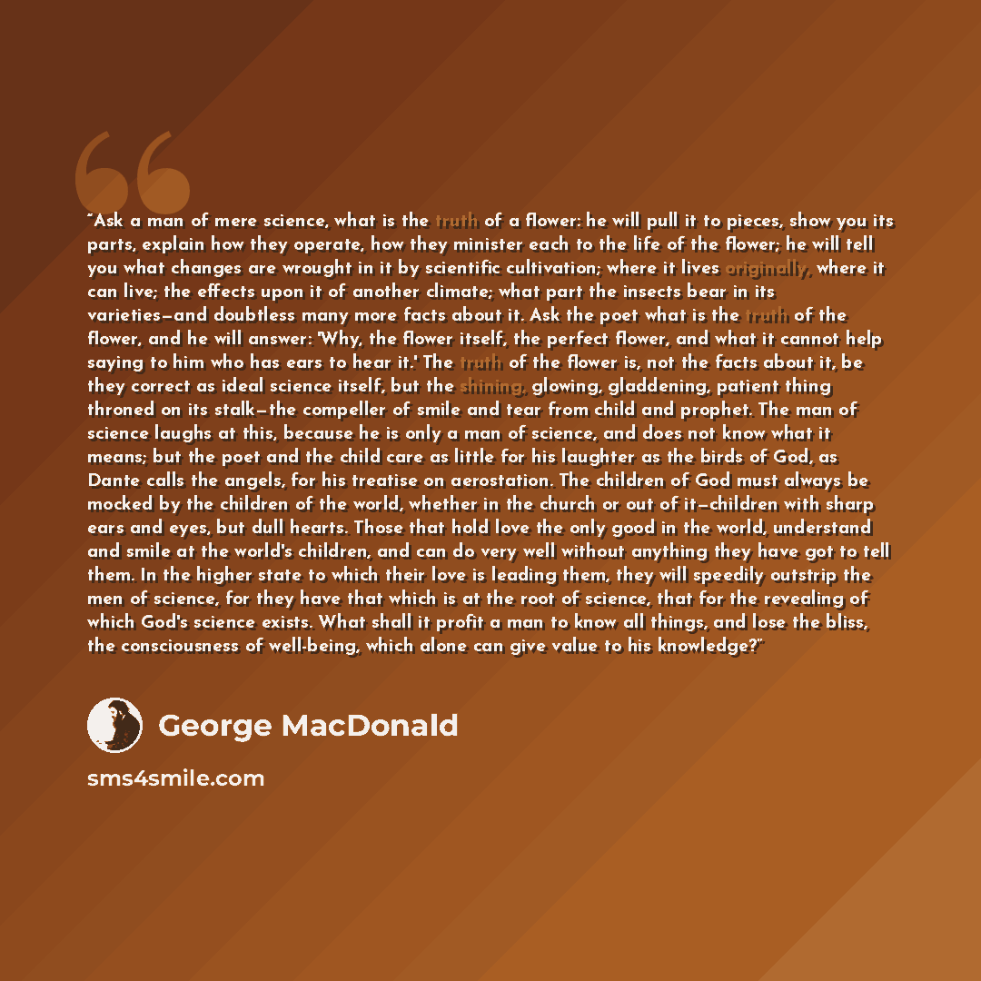 “Ask a man of mere science, what is the truth of a flower: he will pull it to pieces, show you its parts, explain how they operate, how they minister each to the life of the flower; he will tell you what changes are wrought in it by scientific cultivation; where it lives originally, where it can…” quote by George MacDonald