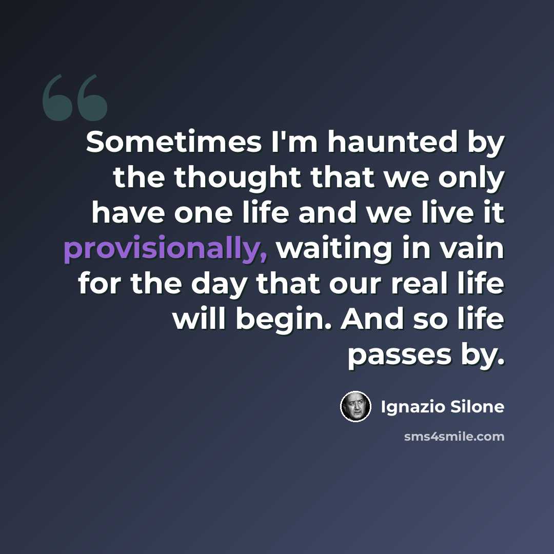 “Sometimes I'm haunted by the thought that we only have one life and we live it provisionally, waiting in vain for the day that our real life will begin. And so life passes by.” quote by Ignazio Silone