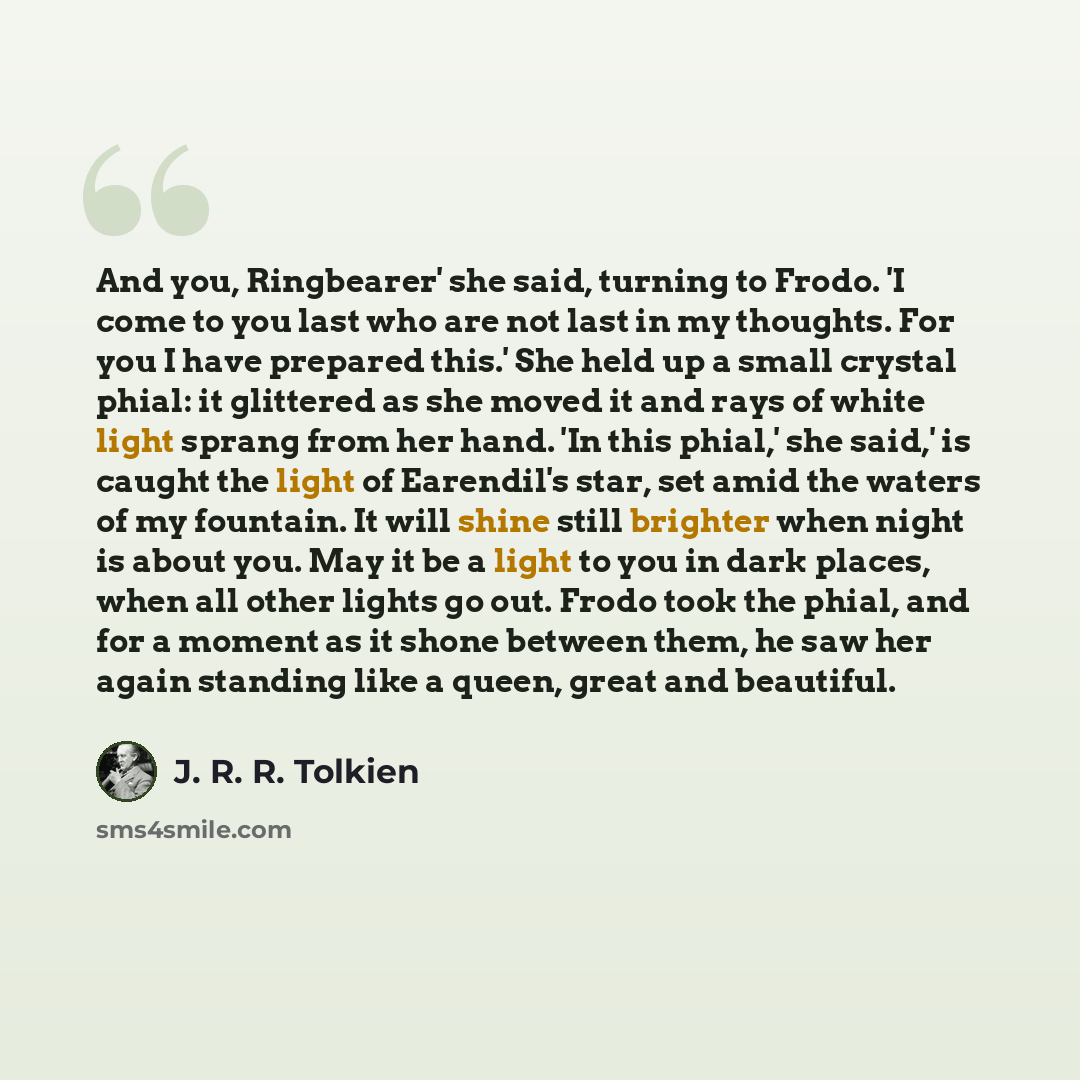 “And you, Ringbearer' she said, turning to Frodo. 'I come to you last who are not last in my thoughts. For you I have prepared this.' She held up a small crystal phial: it glittered as she moved it and rays of white light sprang from her hand. 'In this phial,' she said,' is caught the light of…” quote by J. R. R. Tolkien