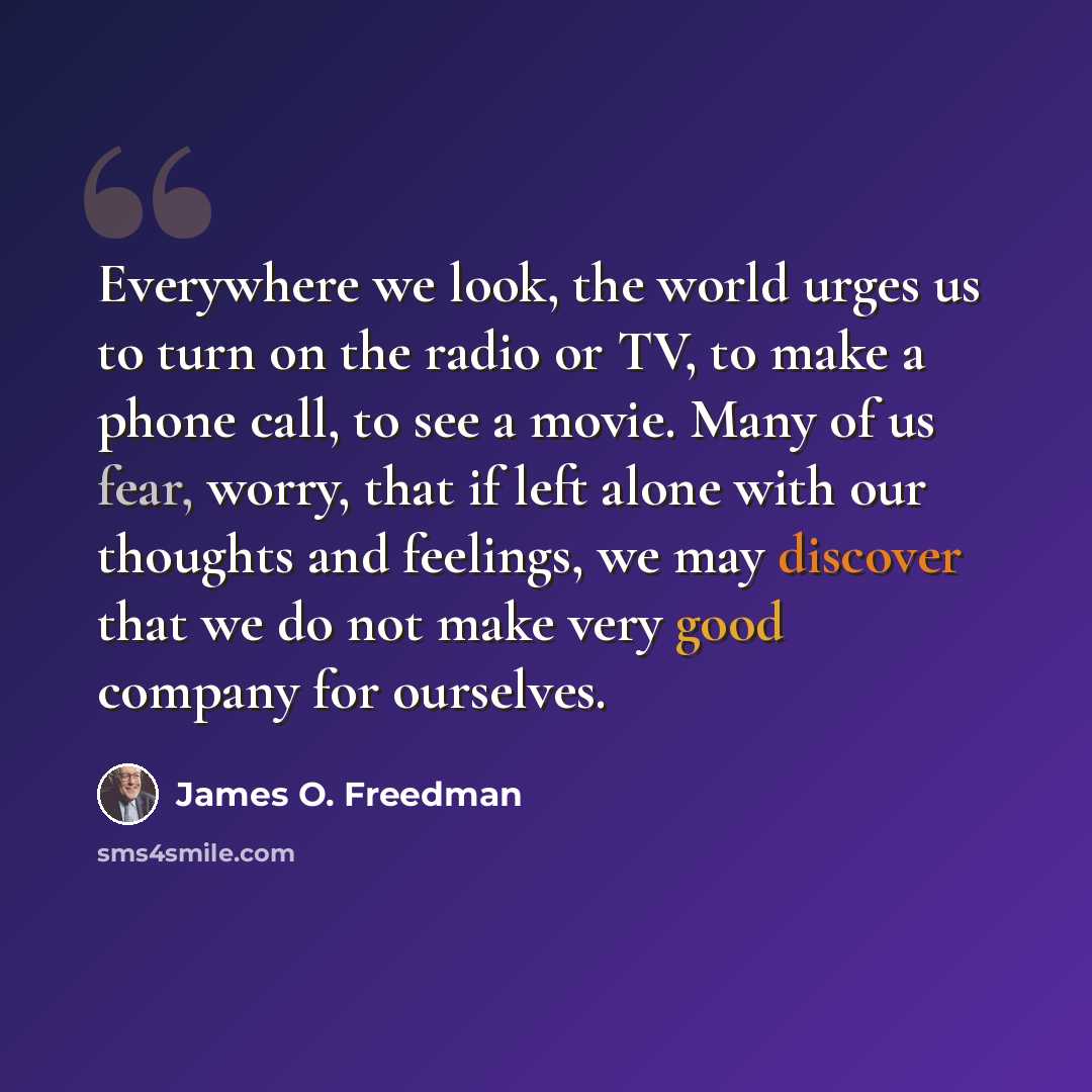 “Everywhere we look, the world urges us to turn on the radio or TV, to make a phone call, to see a movie. Many of us fear, worry, that if left alone with our thoughts and feelings, we may discover that we do not make very good company for ourselves.” quote by James O. Freedman
