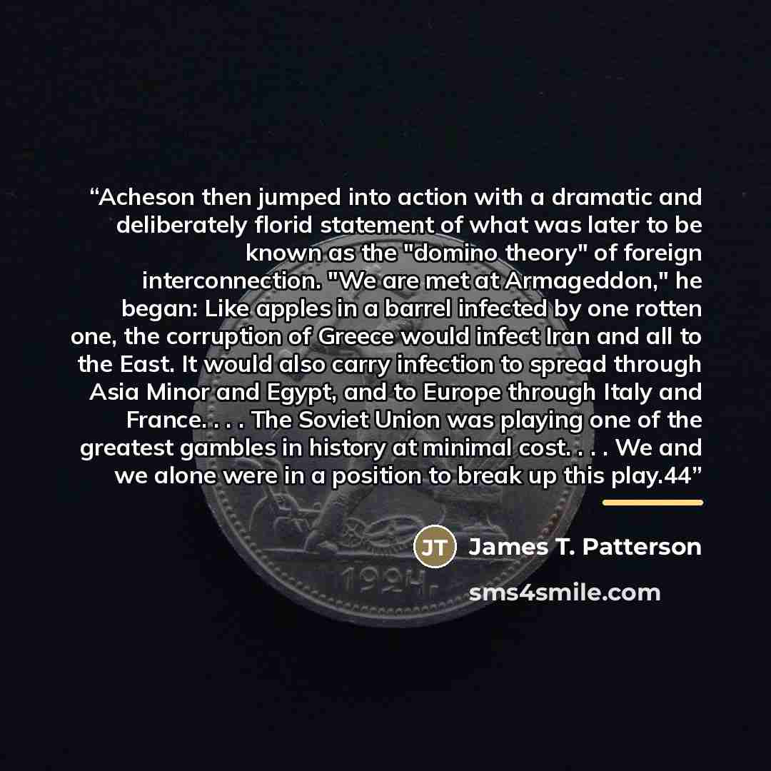 “Acheson then jumped into action with a dramatic and deliberately florid statement of what was later to be known as the "domino theory" of foreign interconnection. "We are met at Armageddon," he began: Like apples in a barrel infected by one rotten one, the corruption of Greece would infect Iran…” quote by James T. Patterson