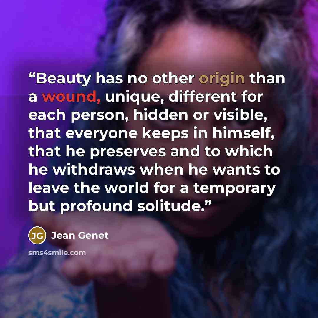 “Beauty has no other origin than a wound, unique, different for each person, hidden or visible, that everyone keeps in himself, that he preserves and to which he withdraws when he wants to leave the world for a temporary but profound solitude.” quote by Jean Genet