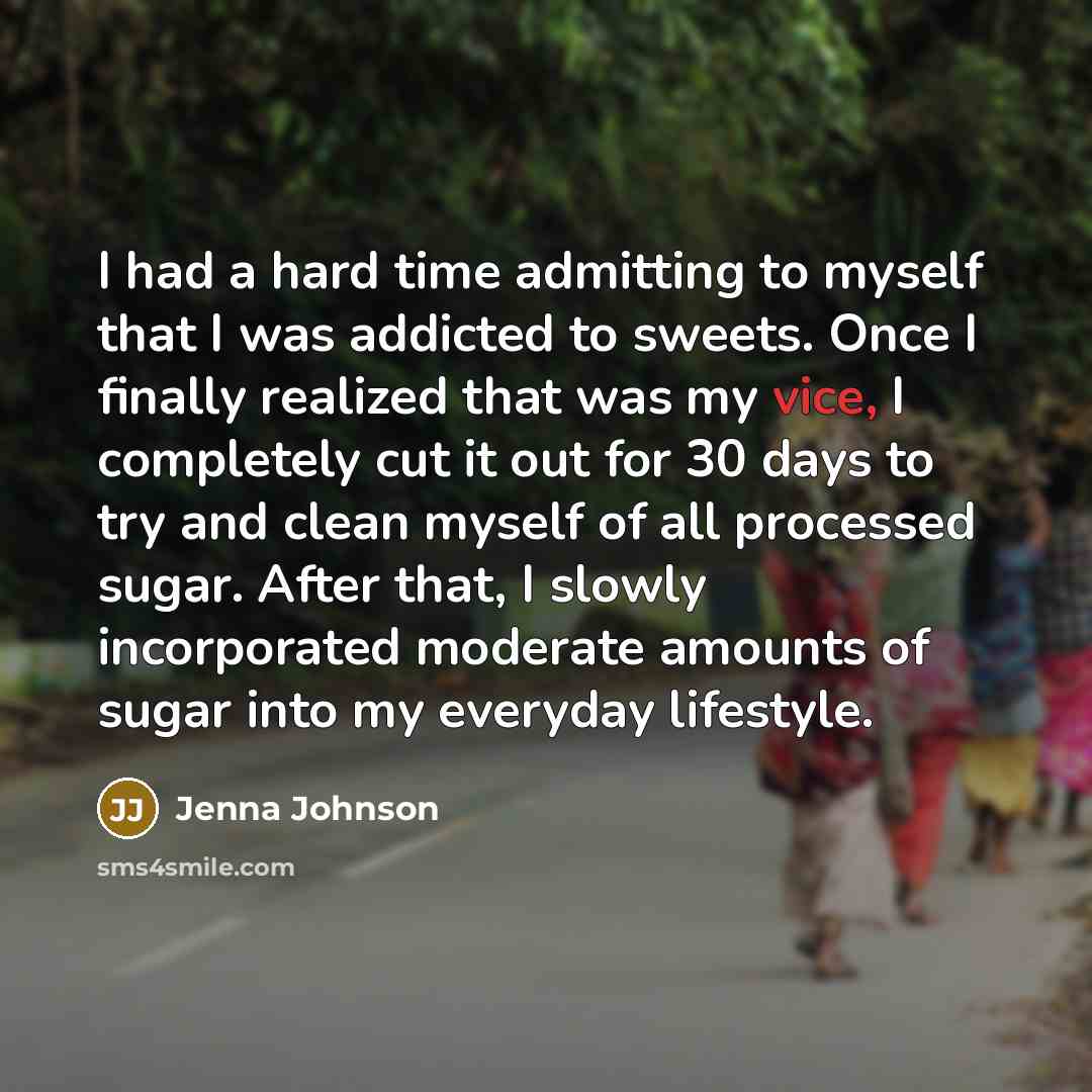 “I had a hard time admitting to myself that I was addicted to sweets. Once I finally realized that was my vice, I completely cut it out for 30 days to try and clean myself of all processed sugar. After that, I slowly incorporated moderate amounts of sugar into my everyday lifestyle.” quote by Jenna Johnson