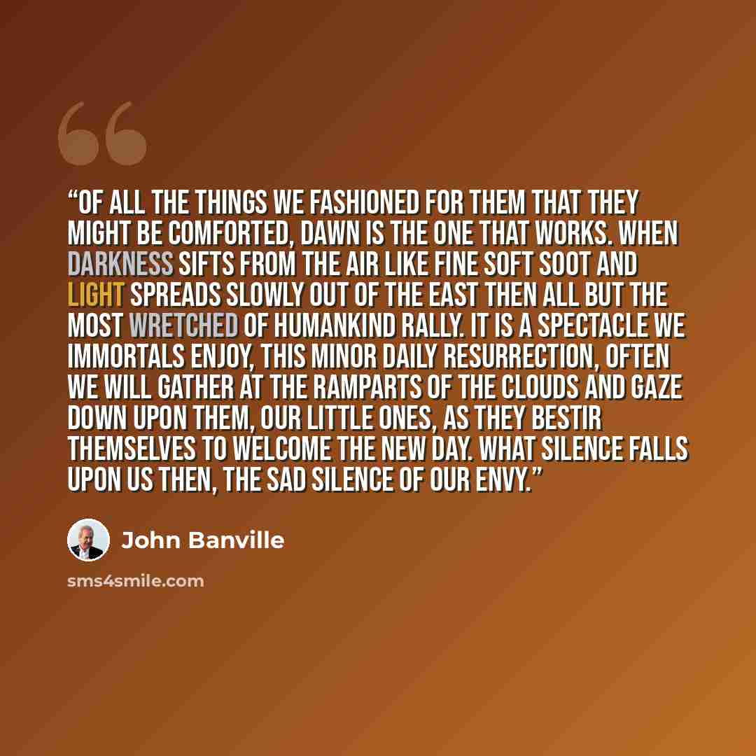 “Of all the things we fashioned for them that they might be comforted, dawn is the one that works. When darkness sifts from the air like fine soft soot and light spreads slowly out of the east then all but the most wretched of humankind rally. It is a spectacle we immortals enjoy, this minor daily…” quote by John Banville