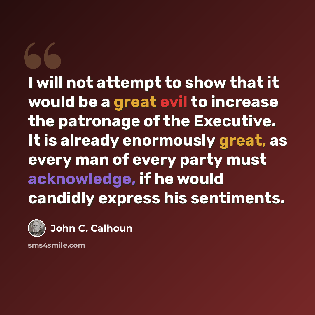 “I will not attempt to show that it would be a great evil to increase the patronage of the Executive. It is already enormously great, as every man of every party must acknowledge, if he would candidly express his sentiments.” quote by John C. Calhoun