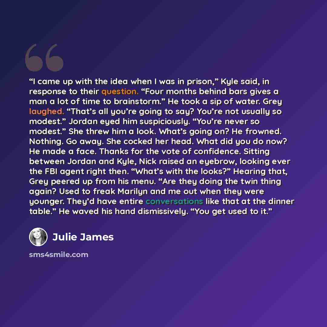 “I came up with the idea when I was in prison,” Kyle said, in response to their question. “Four months behind bars gives a man a lot of time to brainstorm.” He took a sip of water. Grey laughed. “That’s all you’re going to say? You’re not usually so modest.” Jordan eyed him suspiciously. “You’re…” quote by Julie James