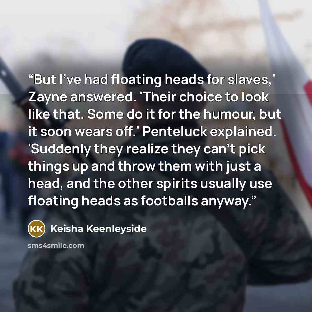 “But I’ve had floating heads for slaves,' Zayne answered. 'Their choice to look like that. Some do it for the humour, but it soon wears off.' Penteluck explained. 'Suddenly they realize they can't pick things up and throw them with just a head, and the other spirits usually use floating heads as…” quote by Keisha Keenleyside