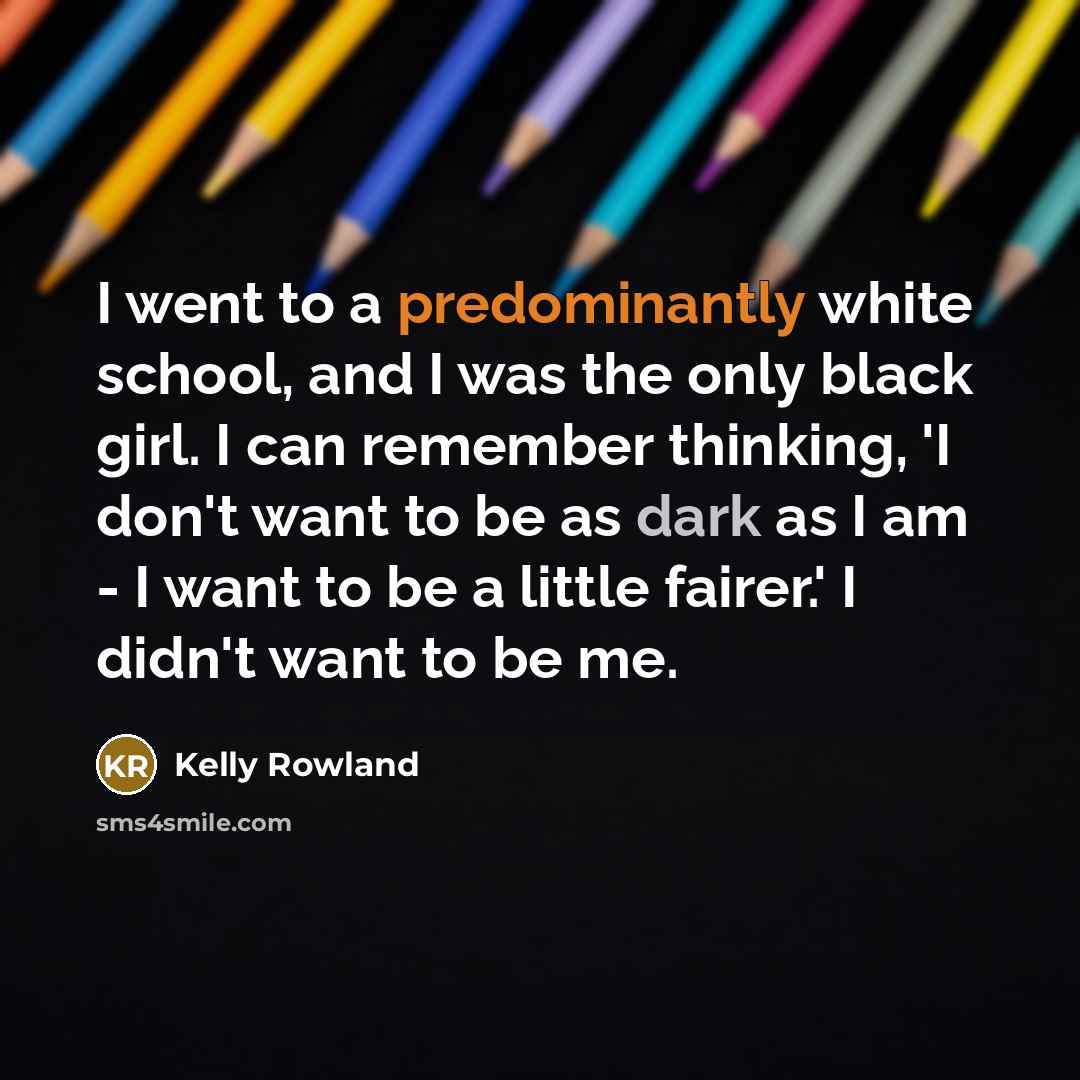 “I went to a predominantly white school, and I was the only black girl. I can remember thinking, 'I don't want to be as dark as I am - I want to be a little fairer.' I didn't want to be me.” quote by Kelly Rowland