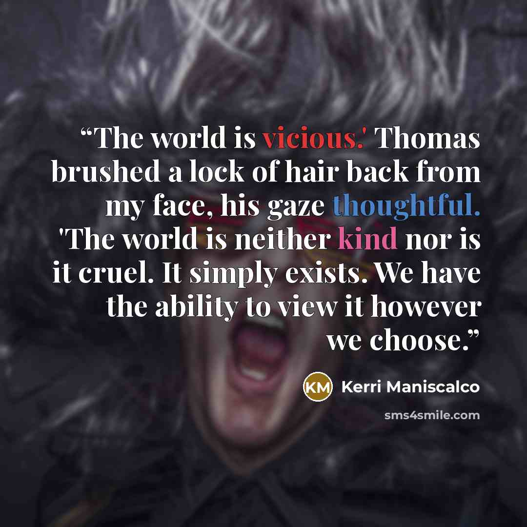 “The world is vicious.' Thomas brushed a lock of hair back from my face, his gaze thoughtful. 'The world is neither kind nor is it cruel. It simply exists. We have the ability to view it however we choose.” quote by Kerri Maniscalco