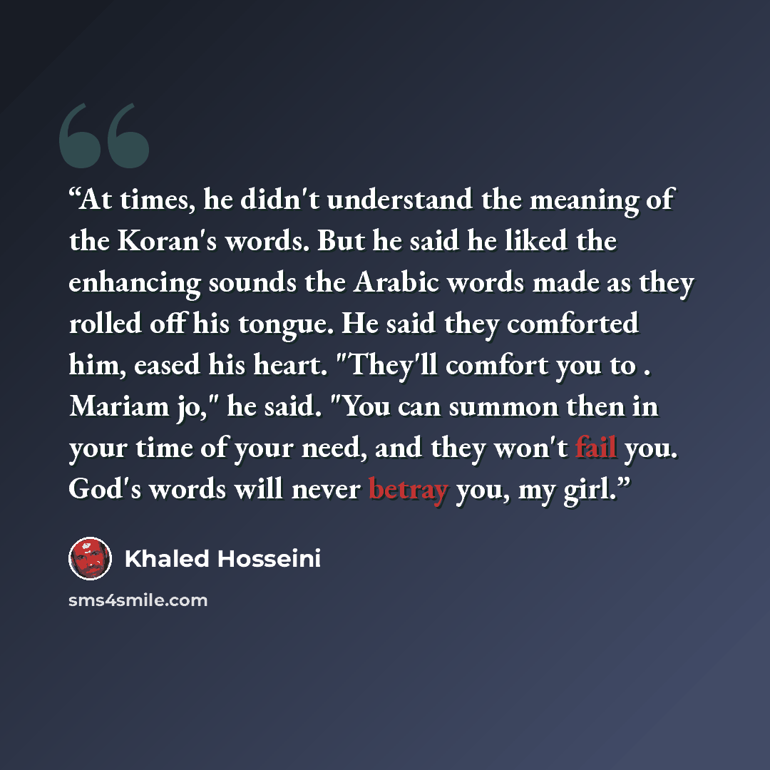 “At times, he didn't understand the meaning of the Koran's words. But he said he liked the enhancing sounds the Arabic words made as they rolled off his tongue. He said they comforted him, eased his heart. "They'll comfort you to . Mariam jo," he said. "You can summon then in your time of your…” quote by Khaled Hosseini
