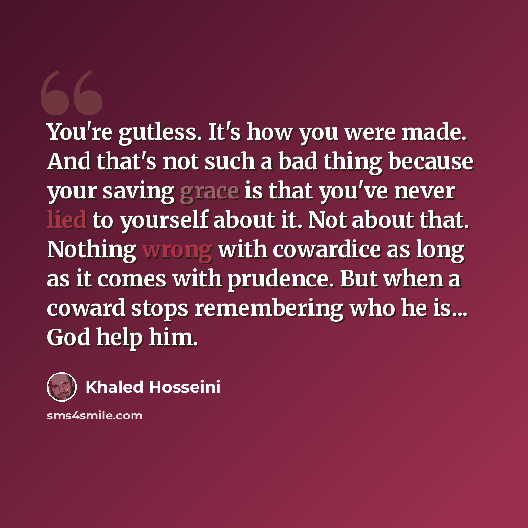 “You're gutless. It's how you were made. And that's not such a bad thing because your saving grace is that you've never lied to yourself about it. Not about that. Nothing wrong with cowardice as long as it comes with prudence. But when a coward stops remembering who he is... God help him.” quote by Khaled Hosseini