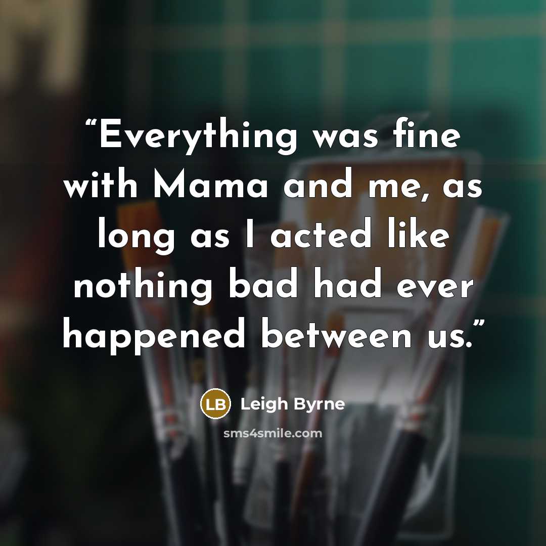 “Everything was fine with Mama and me, as long as I acted like nothing bad had ever happened between us.” quote by Leigh Byrne
