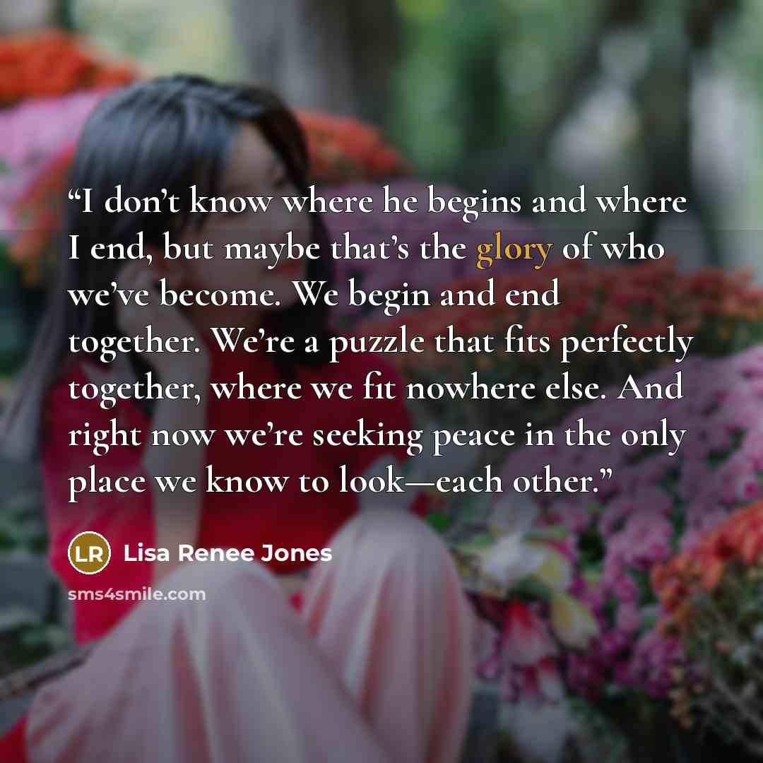 “I don’t know where he begins and where I end, but maybe that’s the glory of who we’ve become. We begin and end together. We’re a puzzle that fits perfectly together, where we fit nowhere else. And right now we’re seeking peace in the only place we know to look—each other.” quote by Lisa Renee Jones