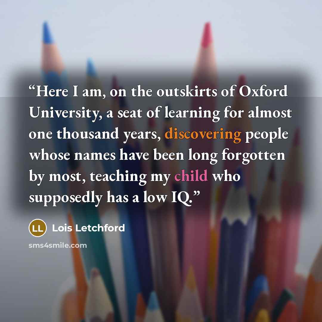“Here I am, on the outskirts of Oxford University, a seat of learning for almost one thousand years, discovering people whose names have been long forgotten by most, teaching my child who supposedly has a low IQ.” quote by Lois Letchford