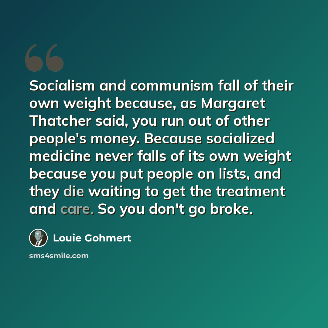 “Socialism and communism fall of their own weight because, as Margaret Thatcher said, you run out of other people's money. Because socialized medicine never falls of its own weight because you put people on lists, and they die waiting to get the treatment and care. So you don't go broke.” quote by Louie Gohmert