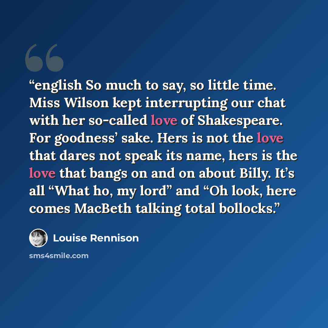 “english So much to say, so little time. Miss Wilson kept interrupting our chat with her so-called love of Shakespeare. For goodness’ sake. Hers is not the love that dares not speak its name, hers is the love that bangs on and on about Billy. It’s all “What ho, my lord” and “Oh look, here comes…” quote by Louise Rennison