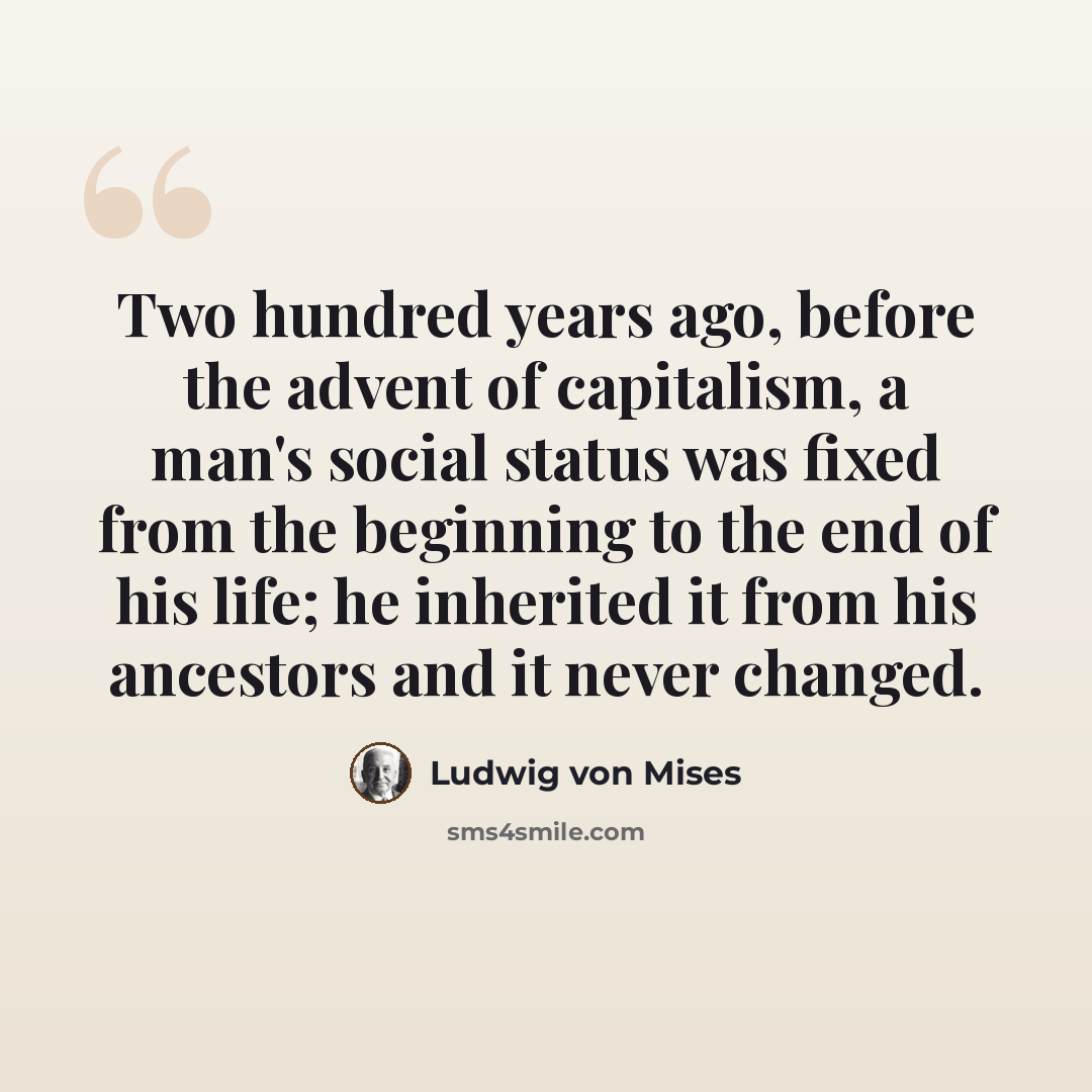 “Two hundred years ago, before the advent of capitalism, a man's social status was fixed from the beginning to the end of his life; he inherited it from his ancestors and it never changed.” quote by Ludwig von Mises