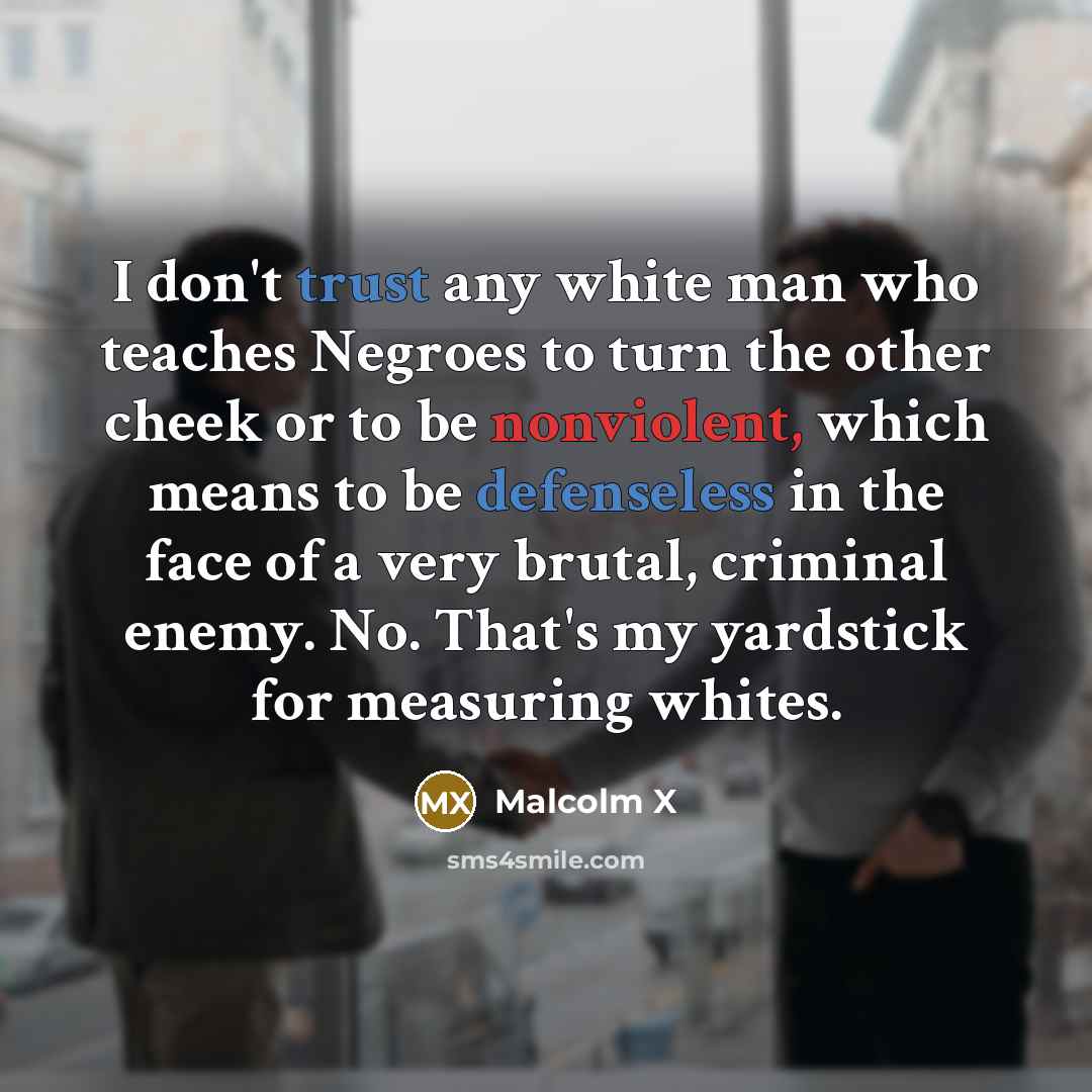 “I don't trust any white man who teaches Negroes to turn the other cheek or to be nonviolent, which means to be defenseless in the face of a very brutal, criminal enemy. No. That's my yardstick for measuring whites.” quote by Malcolm X