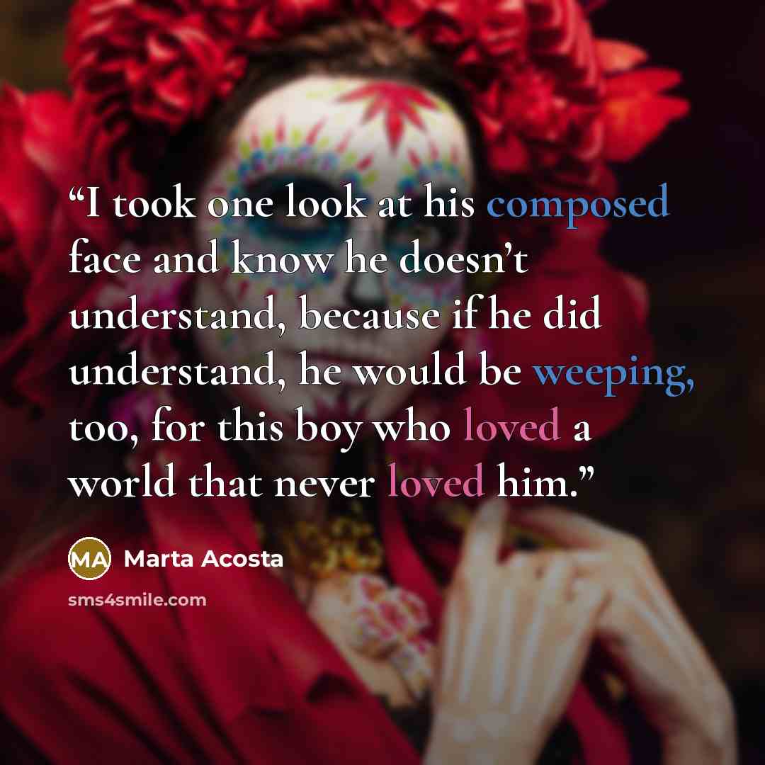 “I took one look at his composed face and know he doesn’t understand, because if he did understand, he would be weeping, too, for this boy who loved a world that never loved him.” quote by Marta Acosta