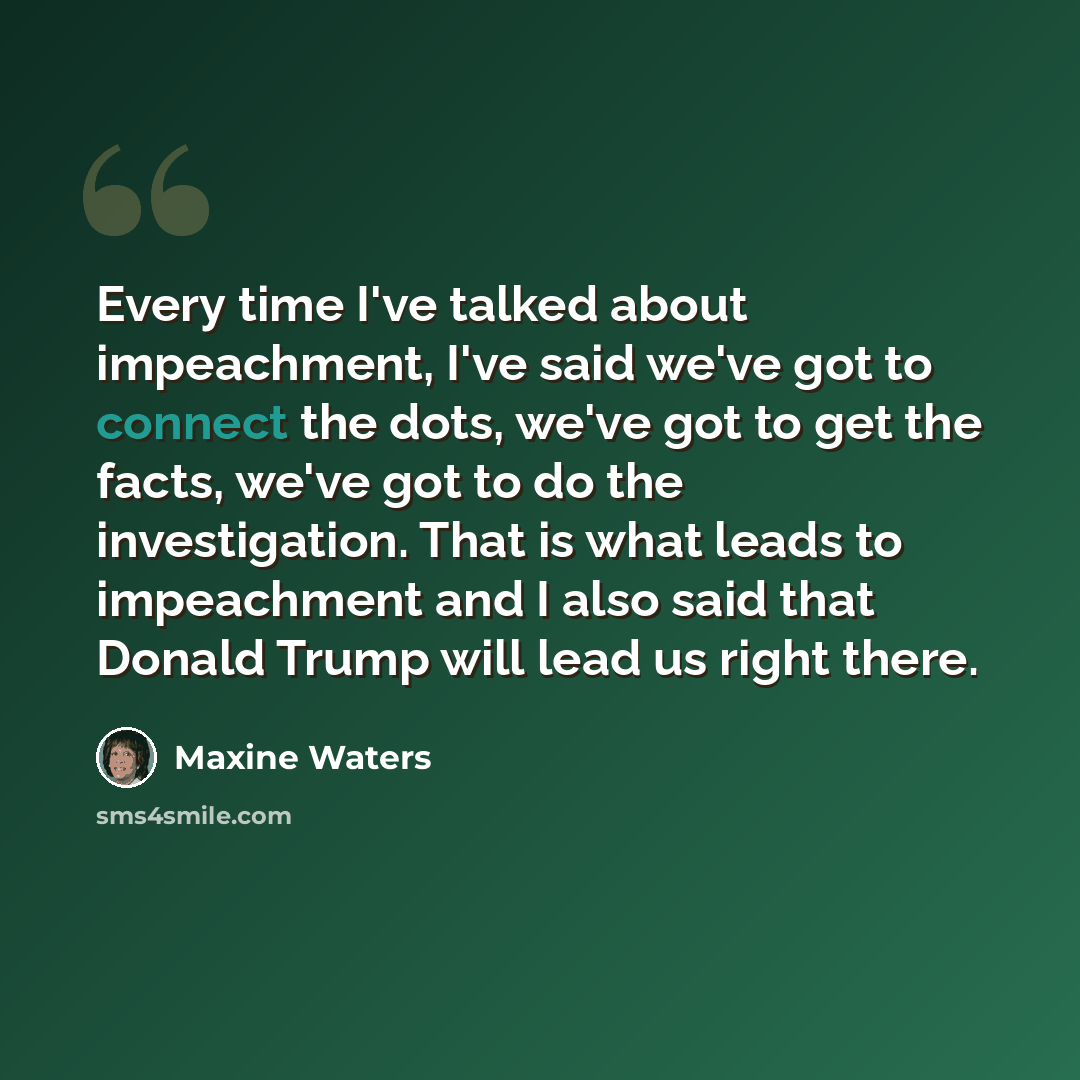 “Every time I've talked about impeachment, I've said we've got to connect the dots, we've got to get the facts, we've got to do the investigation. That is what leads to impeachment and I also said that Donald Trump will lead us right there.” quote by Maxine Waters