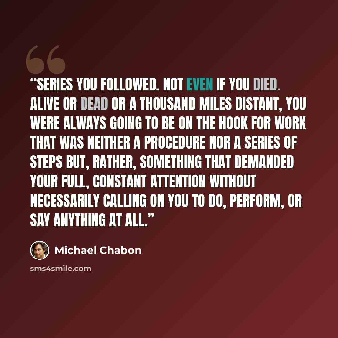 “series you followed. Not even if you died. Alive or dead or a thousand miles distant, you were always going to be on the hook for work that was neither a procedure nor a series of steps but, rather, something that demanded your full, constant attention without necessarily calling on you to do…” quote by Michael Chabon