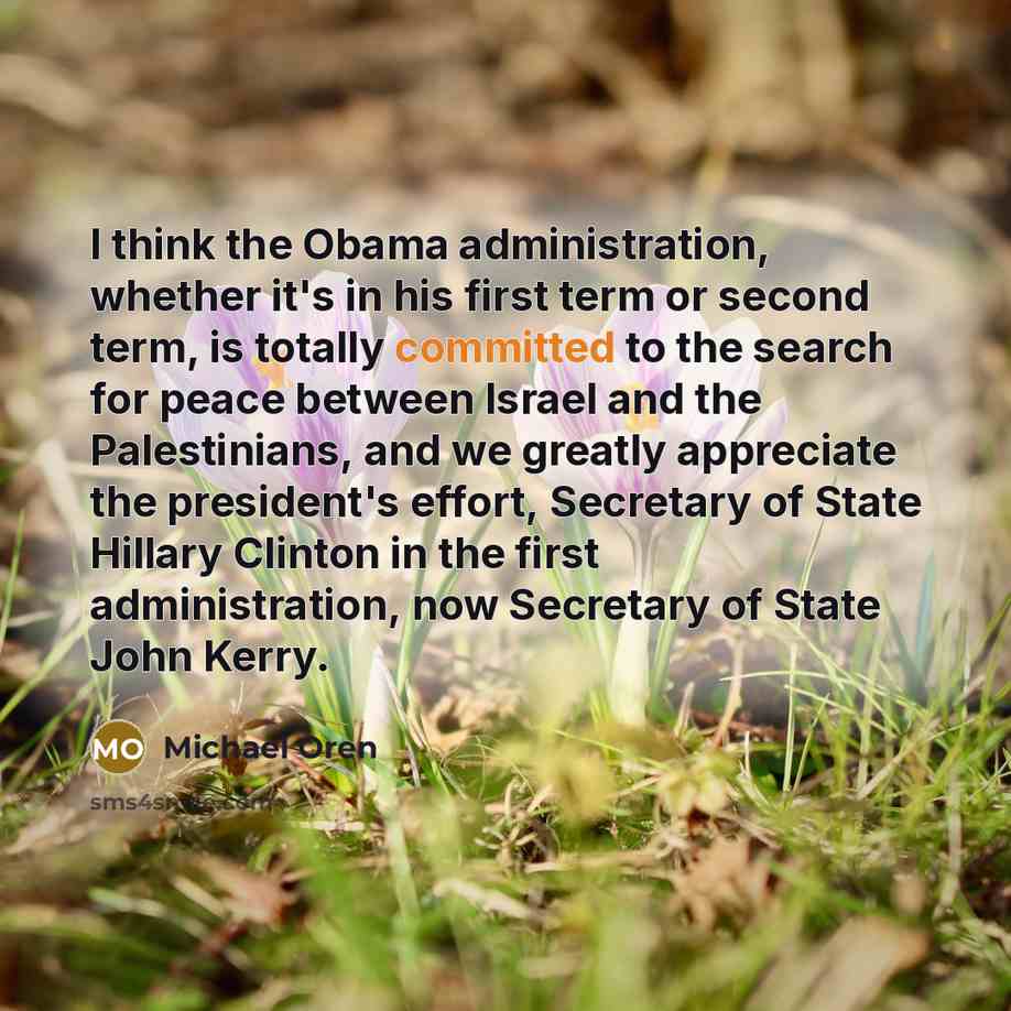“I think the Obama administration, whether it's in his first term or second term, is totally committed to the search for peace between Israel and the Palestinians, and we greatly appreciate the president's effort, Secretary of State Hillary Clinton in the first administration, now Secretary of…” quote by Michael Oren