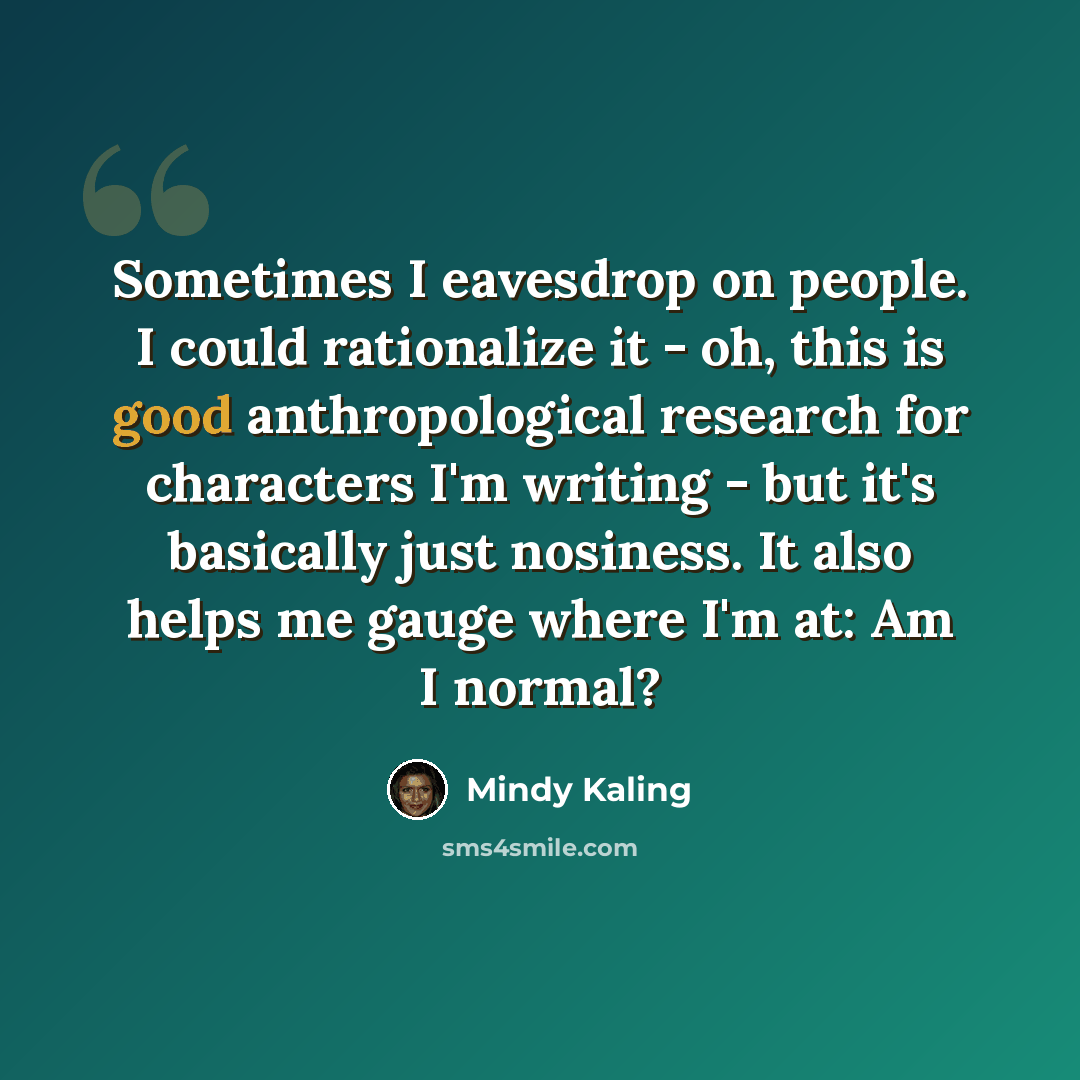 “Sometimes I eavesdrop on people. I could rationalize it - oh, this is good anthropological research for characters I'm writing - but it's basically just nosiness. It also helps me gauge where I'm at: Am I normal?” quote by Mindy Kaling