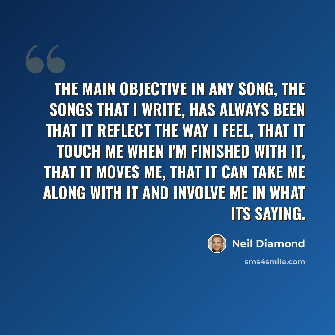 “The main objective in any song, the songs that I write, has always been that it reflect the way I feel, that it touch me when I'm finished with it, that it moves me, that it can take me along with it and involve me in what its saying.” quote by Neil Diamond