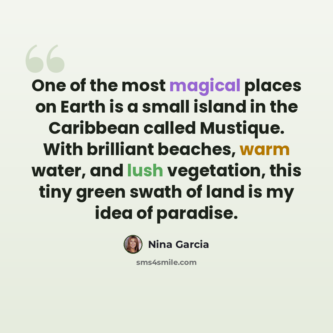“One of the most magical places on Earth is a small island in the Caribbean called Mustique. With brilliant beaches, warm water, and lush vegetation, this tiny green swath of land is my idea of paradise.” quote by Nina Garcia