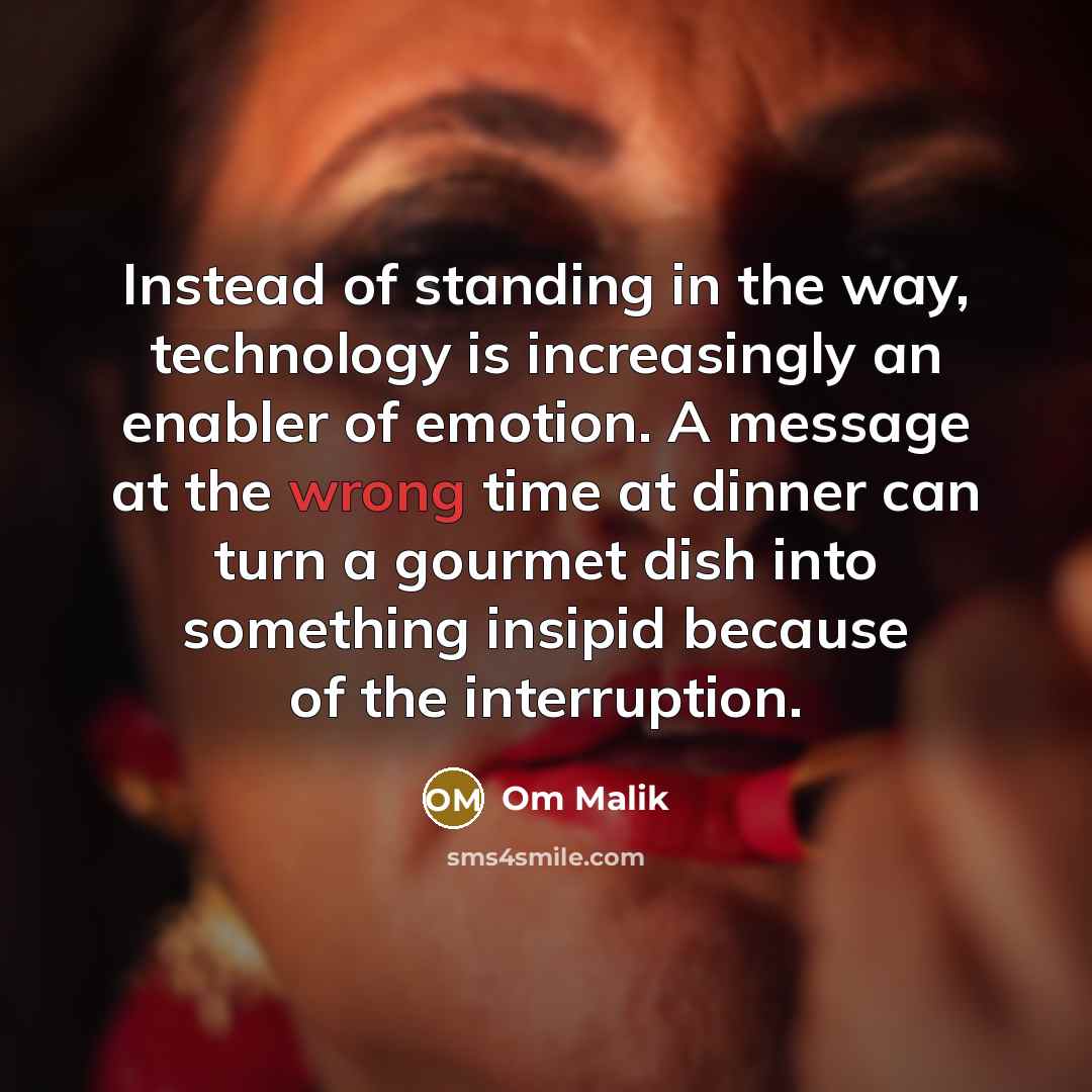 “Instead of standing in the way, technology is increasingly an enabler of emotion. A message at the wrong time at dinner can turn a gourmet dish into something insipid because of the interruption.” quote by Om Malik