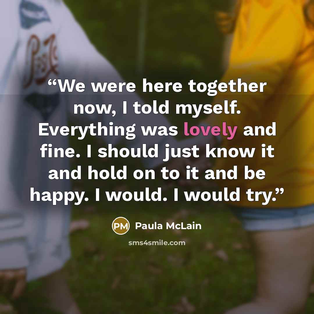 “We were here together now, I told myself. Everything was lovely and fine. I should just know it and hold on to it and be happy. I would. I would try.” quote by Paula McLain