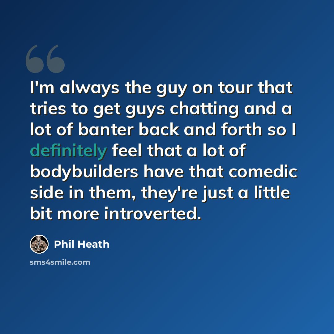 “I'm always the guy on tour that tries to get guys chatting and a lot of banter back and forth so I definitely feel that a lot of bodybuilders have that comedic side in them, they're just a little bit more introverted.” quote by Phil Heath