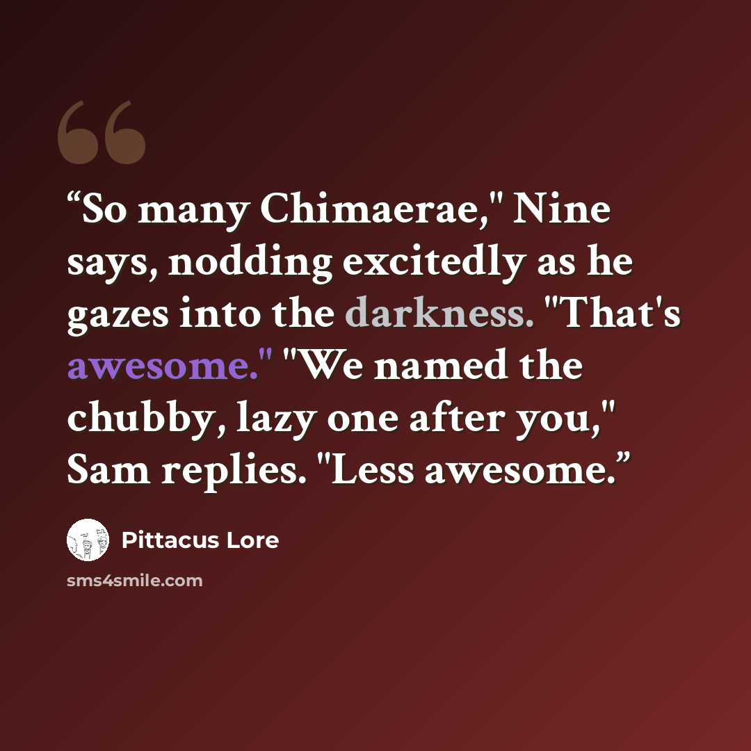 “So many Chimaerae," Nine says, nodding excitedly as he gazes into the darkness. "That's awesome." "We named the chubby, lazy one after you," Sam replies. "Less awesome.” quote by Pittacus Lore