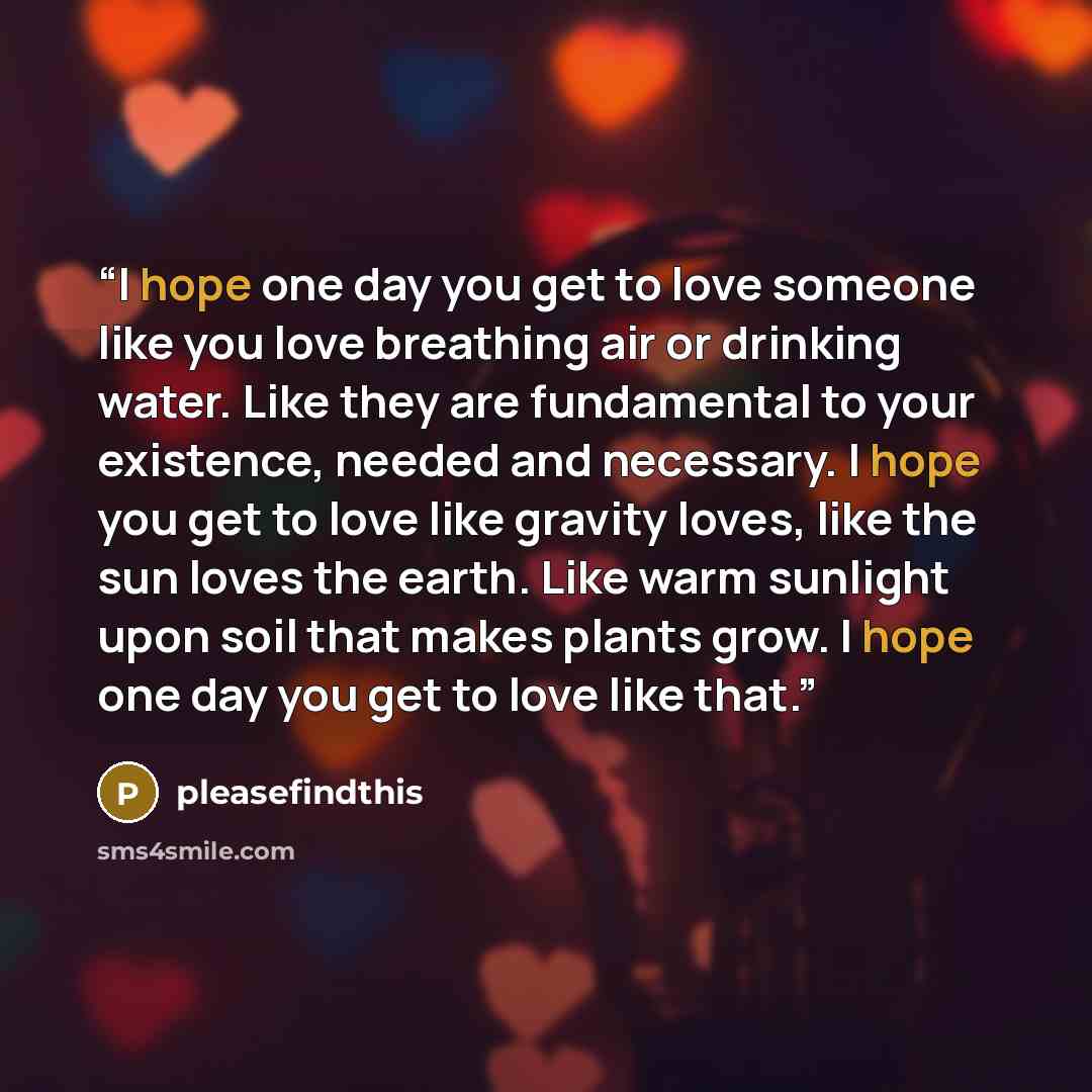 “I hope one day you get to love someone like you love breathing air or drinking water. Like they are fundamental to your existence, needed and necessary. I hope you get to love like gravity loves, like the sun loves the earth. Like warm sunlight upon soil that makes plants grow. I hope one day you…” quote by pleasefindthis