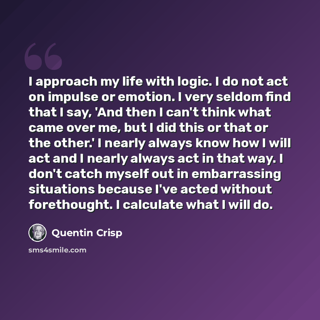 “I approach my life with logic. I do not act on impulse or emotion. I very seldom find that I say, 'And then I can't think what came over me, but I did this or that or the other.' I nearly always know how I will act and I nearly always act in that way. I don't catch myself out in embarrassing…” quote by Quentin Crisp