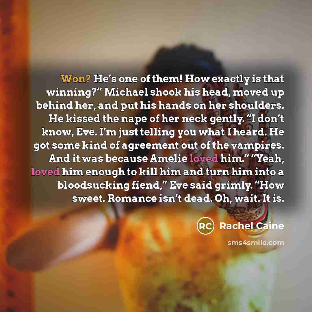 “Won? He’s one of them! How exactly is that winning?” Michael shook his head, moved up behind her, and put his hands on her shoulders. He kissed the nape of her neck gently. “I don’t know, Eve. I’m just telling you what I heard. He got some kind of agreement out of the vampires. And it was because…” quote by Rachel Caine