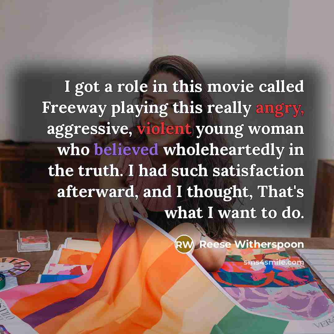 “I got a role in this movie called Freeway playing this really angry, aggressive, violent young woman who believed wholeheartedly in the truth. I had such satisfaction afterward, and I thought, That's what I want to do.” quote by Reese Witherspoon