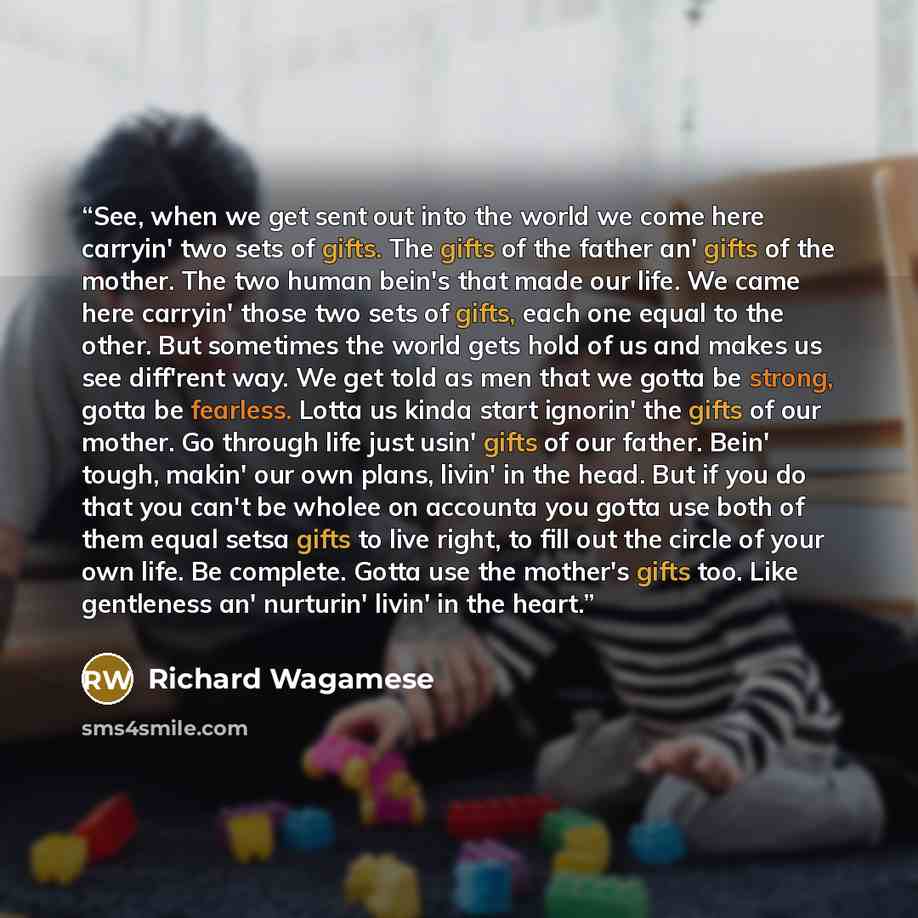 “See, when we get sent out into the world we come here carryin' two sets of gifts. The gifts of the father an' gifts of the mother. The two human bein's that made our life. We came here carryin' those two sets of gifts, each one equal to the other. But sometimes the world gets hold of us and makes…” quote by Richard Wagamese