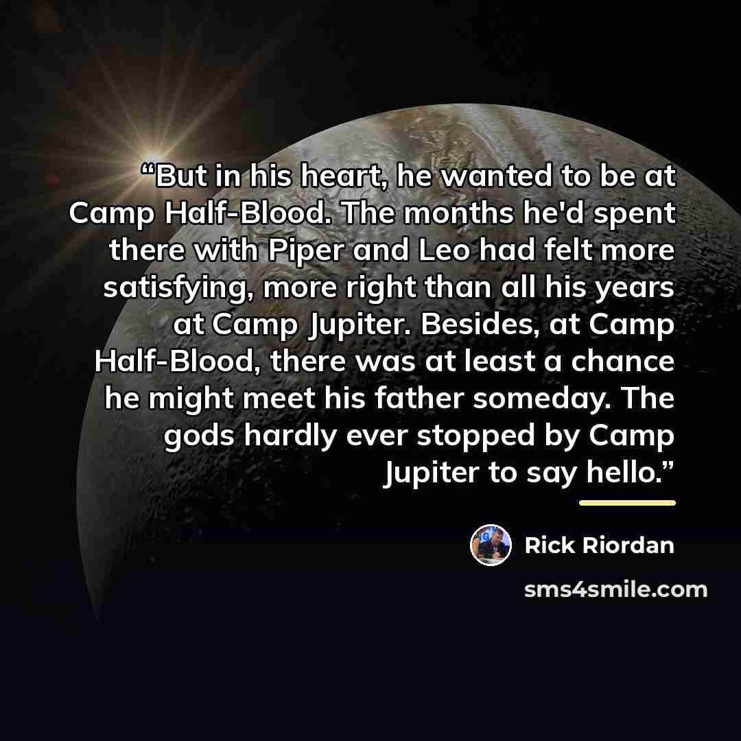 “But in his heart, he wanted to be at Camp Half-Blood. The months he'd spent there with Piper and Leo had felt more satisfying, more right than all his years at Camp Jupiter. Besides, at Camp Half-Blood, there was at least a chance he might meet his father someday. The gods hardly ever stopped by…” quote by Rick Riordan