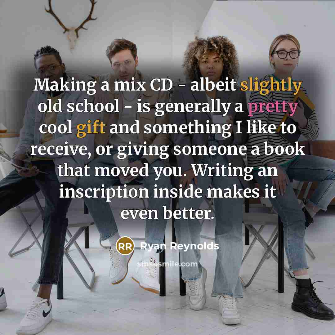 “Making a mix CD - albeit slightly old school - is generally a pretty cool gift and something I like to receive, or giving someone a book that moved you. Writing an inscription inside makes it even better.” quote by Ryan Reynolds