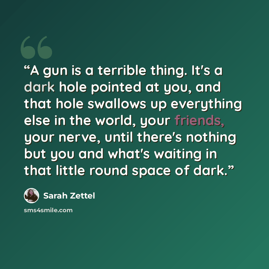 “A gun is a terrible thing. It's a dark hole pointed at you, and that hole swallows up everything else in the world, your friends, your nerve, until there's nothing but you and what's waiting in that little round space of dark.” quote by Sarah Zettel
