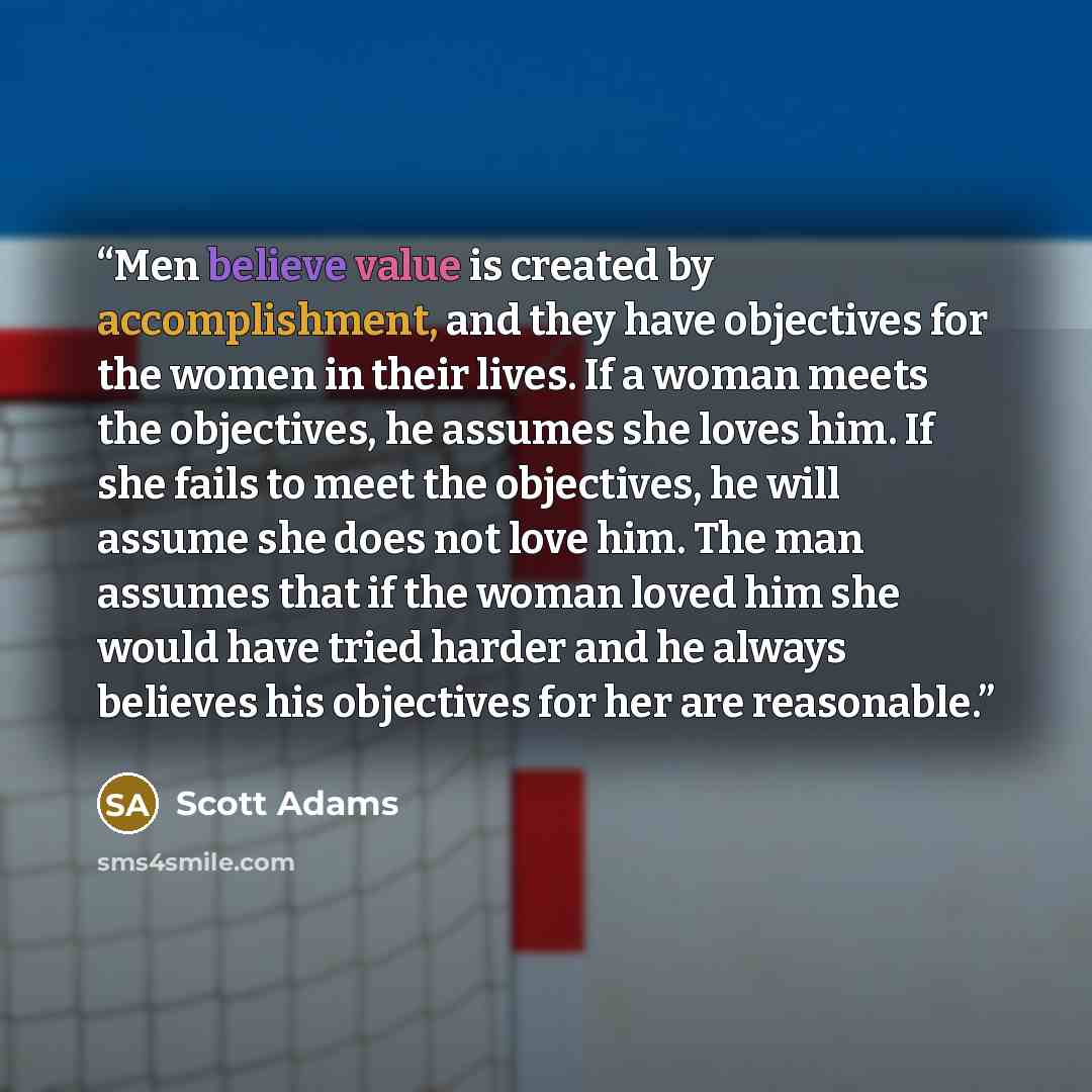 “Men believe value is created by accomplishment, and they have objectives for the women in their lives. If a woman meets the objectives, he assumes she loves him. If she fails to meet the objectives, he will assume she does not love him. The man assumes that if the woman loved him she would have…” quote by Scott Adams