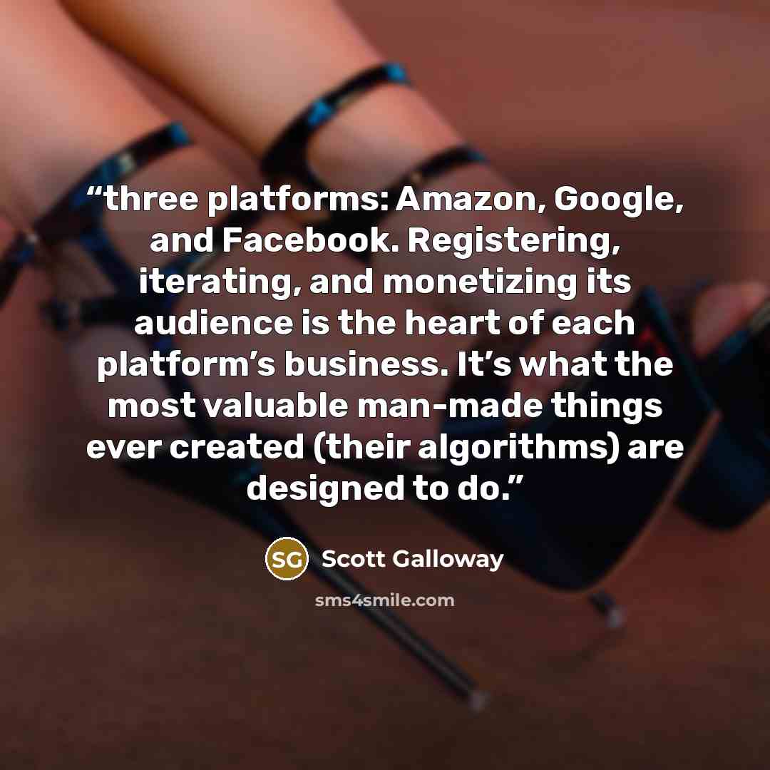 “three platforms: Amazon, Google, and Facebook. Registering, iterating, and monetizing its audience is the heart of each platform’s business. It’s what the most valuable man-made things ever created (their algorithms) are designed to do.” quote by Scott Galloway