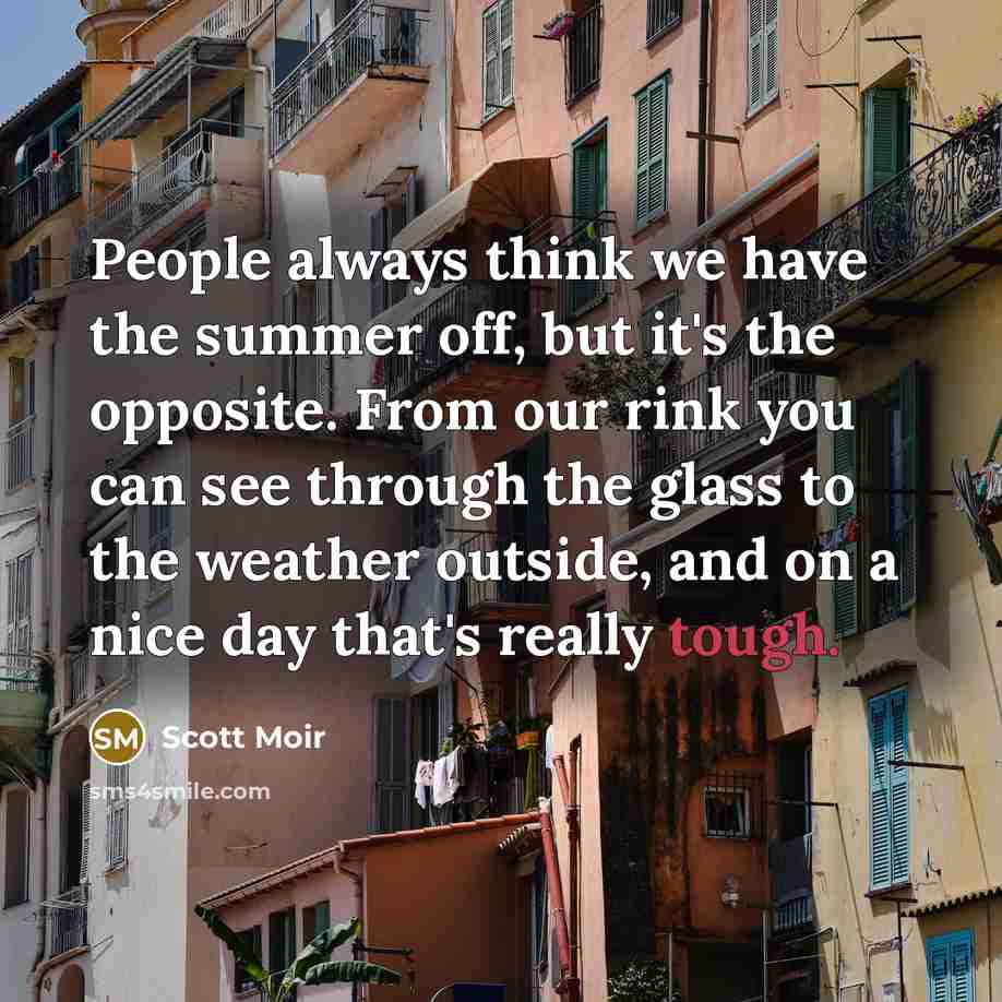 “People always think we have the summer off, but it's the opposite. From our rink you can see through the glass to the weather outside, and on a nice day that's really tough.” quote by Scott Moir